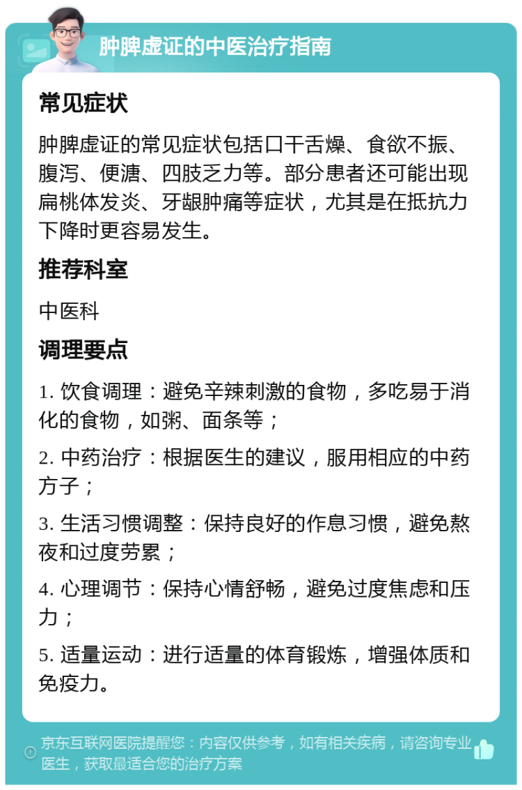 肿脾虚证的中医治疗指南 常见症状 肿脾虚证的常见症状包括口干舌燥、食欲不振、腹泻、便溏、四肢乏力等。部分患者还可能出现扁桃体发炎、牙龈肿痛等症状，尤其是在抵抗力下降时更容易发生。 推荐科室 中医科 调理要点 1. 饮食调理：避免辛辣刺激的食物，多吃易于消化的食物，如粥、面条等； 2. 中药治疗：根据医生的建议，服用相应的中药方子； 3. 生活习惯调整：保持良好的作息习惯，避免熬夜和过度劳累； 4. 心理调节：保持心情舒畅，避免过度焦虑和压力； 5. 适量运动：进行适量的体育锻炼，增强体质和免疫力。