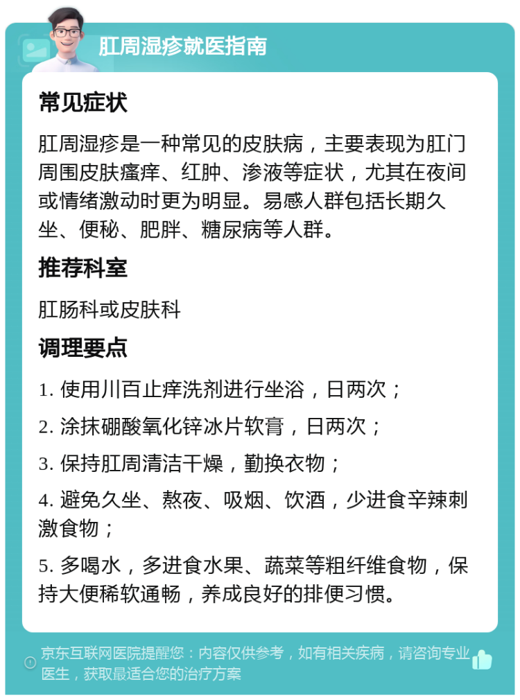 肛周湿疹就医指南 常见症状 肛周湿疹是一种常见的皮肤病，主要表现为肛门周围皮肤瘙痒、红肿、渗液等症状，尤其在夜间或情绪激动时更为明显。易感人群包括长期久坐、便秘、肥胖、糖尿病等人群。 推荐科室 肛肠科或皮肤科 调理要点 1. 使用川百止痒洗剂进行坐浴，日两次； 2. 涂抹硼酸氧化锌冰片软膏，日两次； 3. 保持肛周清洁干燥，勤换衣物； 4. 避免久坐、熬夜、吸烟、饮酒，少进食辛辣刺激食物； 5. 多喝水，多进食水果、蔬菜等粗纤维食物，保持大便稀软通畅，养成良好的排便习惯。