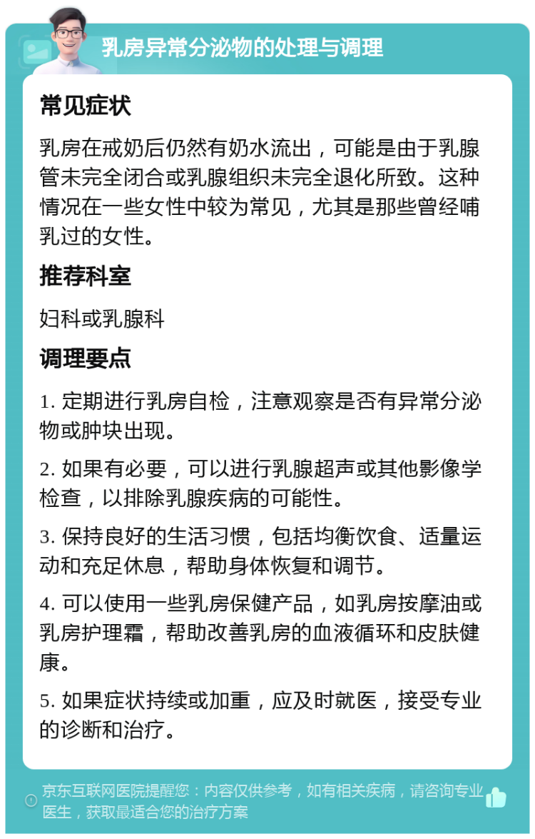 乳房异常分泌物的处理与调理 常见症状 乳房在戒奶后仍然有奶水流出，可能是由于乳腺管未完全闭合或乳腺组织未完全退化所致。这种情况在一些女性中较为常见，尤其是那些曾经哺乳过的女性。 推荐科室 妇科或乳腺科 调理要点 1. 定期进行乳房自检，注意观察是否有异常分泌物或肿块出现。 2. 如果有必要，可以进行乳腺超声或其他影像学检查，以排除乳腺疾病的可能性。 3. 保持良好的生活习惯，包括均衡饮食、适量运动和充足休息，帮助身体恢复和调节。 4. 可以使用一些乳房保健产品，如乳房按摩油或乳房护理霜，帮助改善乳房的血液循环和皮肤健康。 5. 如果症状持续或加重，应及时就医，接受专业的诊断和治疗。