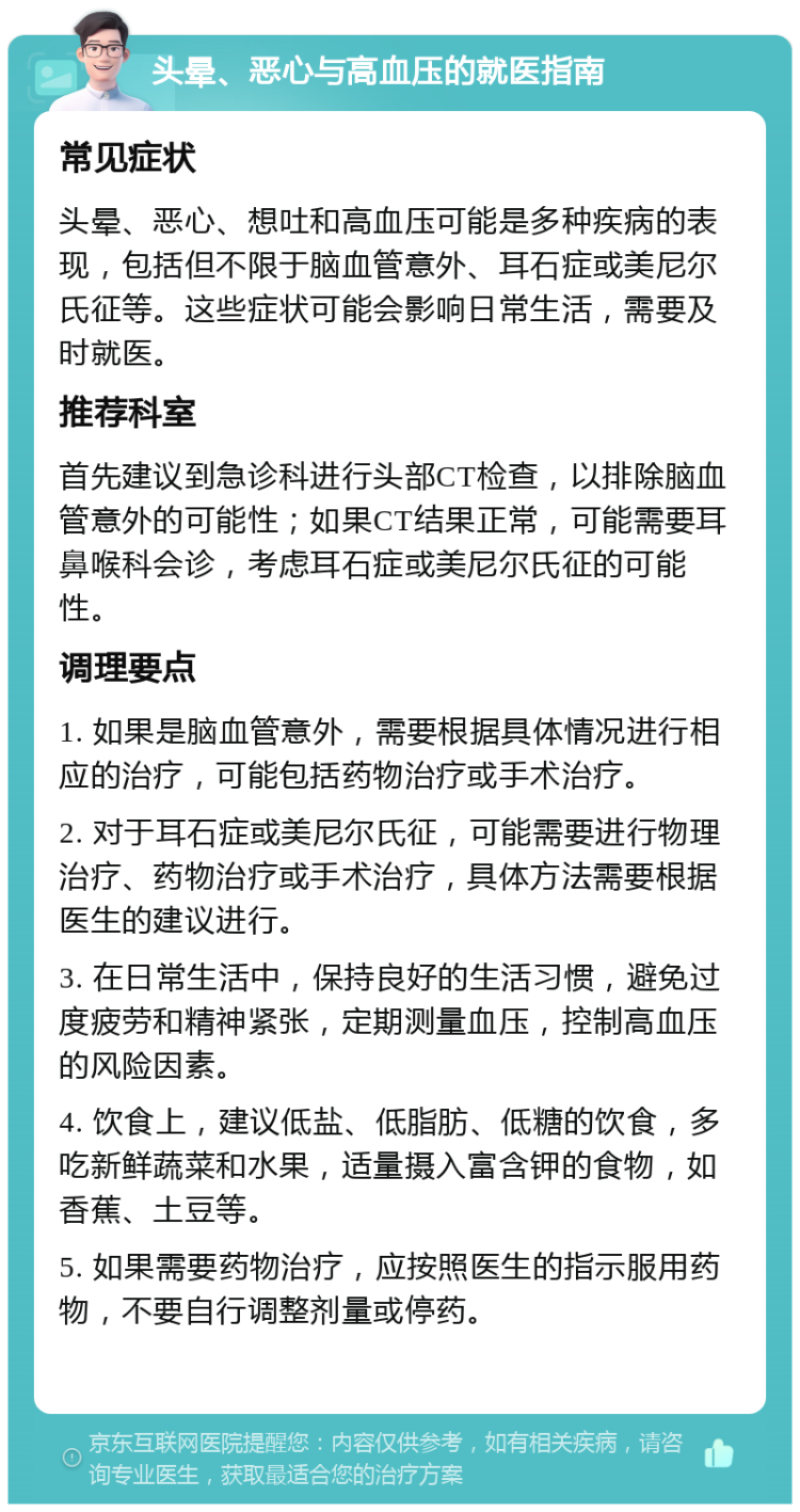 头晕、恶心与高血压的就医指南 常见症状 头晕、恶心、想吐和高血压可能是多种疾病的表现，包括但不限于脑血管意外、耳石症或美尼尔氏征等。这些症状可能会影响日常生活，需要及时就医。 推荐科室 首先建议到急诊科进行头部CT检查，以排除脑血管意外的可能性；如果CT结果正常，可能需要耳鼻喉科会诊，考虑耳石症或美尼尔氏征的可能性。 调理要点 1. 如果是脑血管意外，需要根据具体情况进行相应的治疗，可能包括药物治疗或手术治疗。 2. 对于耳石症或美尼尔氏征，可能需要进行物理治疗、药物治疗或手术治疗，具体方法需要根据医生的建议进行。 3. 在日常生活中，保持良好的生活习惯，避免过度疲劳和精神紧张，定期测量血压，控制高血压的风险因素。 4. 饮食上，建议低盐、低脂肪、低糖的饮食，多吃新鲜蔬菜和水果，适量摄入富含钾的食物，如香蕉、土豆等。 5. 如果需要药物治疗，应按照医生的指示服用药物，不要自行调整剂量或停药。