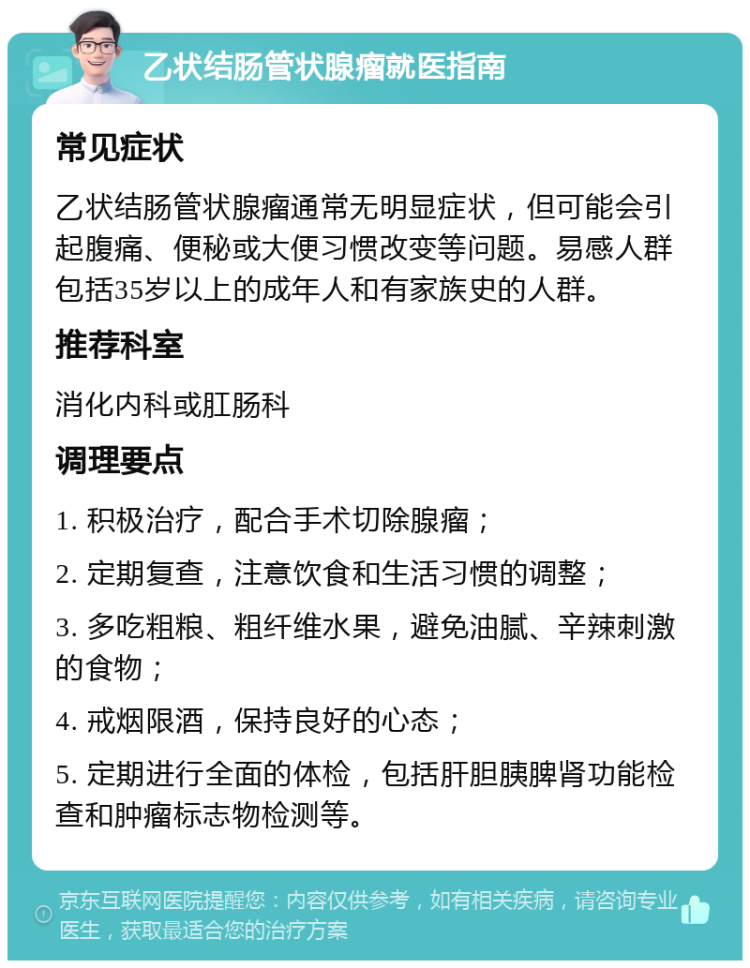 乙状结肠管状腺瘤就医指南 常见症状 乙状结肠管状腺瘤通常无明显症状，但可能会引起腹痛、便秘或大便习惯改变等问题。易感人群包括35岁以上的成年人和有家族史的人群。 推荐科室 消化内科或肛肠科 调理要点 1. 积极治疗，配合手术切除腺瘤； 2. 定期复查，注意饮食和生活习惯的调整； 3. 多吃粗粮、粗纤维水果，避免油腻、辛辣刺激的食物； 4. 戒烟限酒，保持良好的心态； 5. 定期进行全面的体检，包括肝胆胰脾肾功能检查和肿瘤标志物检测等。