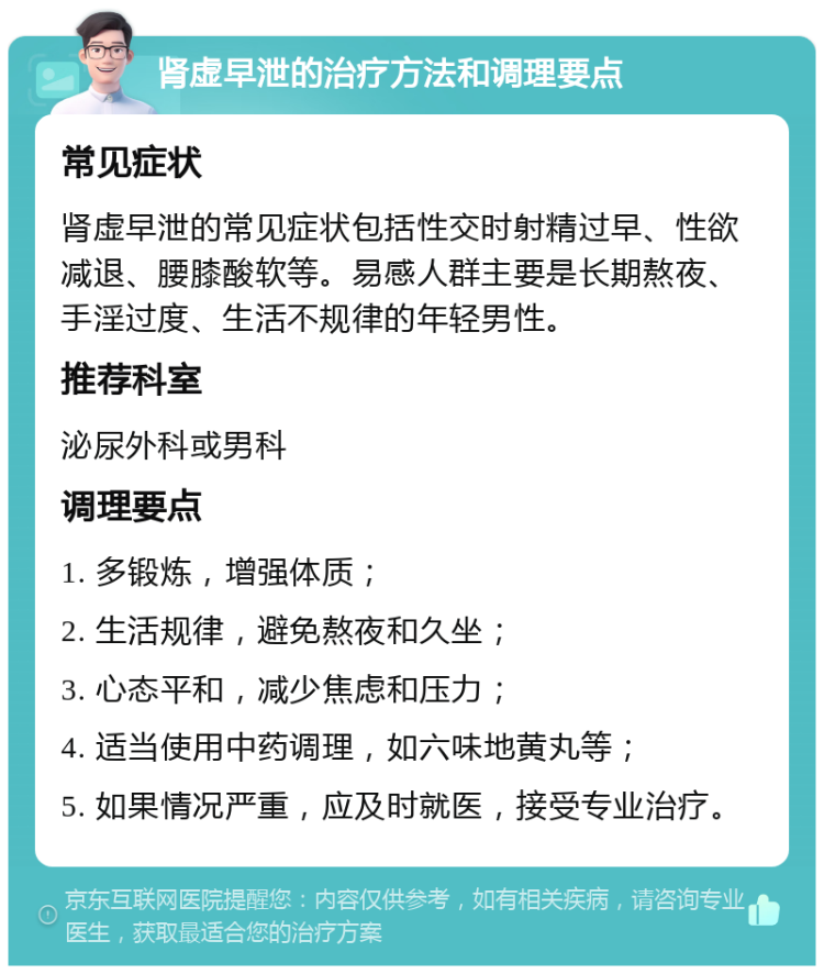 肾虚早泄的治疗方法和调理要点 常见症状 肾虚早泄的常见症状包括性交时射精过早、性欲减退、腰膝酸软等。易感人群主要是长期熬夜、手淫过度、生活不规律的年轻男性。 推荐科室 泌尿外科或男科 调理要点 1. 多锻炼，增强体质； 2. 生活规律，避免熬夜和久坐； 3. 心态平和，减少焦虑和压力； 4. 适当使用中药调理，如六味地黄丸等； 5. 如果情况严重，应及时就医，接受专业治疗。