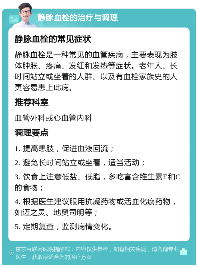 静脉血栓的治疗与调理 静脉血栓的常见症状 静脉血栓是一种常见的血管疾病，主要表现为肢体肿胀、疼痛、发红和发热等症状。老年人、长时间站立或坐着的人群、以及有血栓家族史的人更容易患上此病。 推荐科室 血管外科或心血管内科 调理要点 1. 提高患肢，促进血液回流； 2. 避免长时间站立或坐着，适当活动； 3. 饮食上注意低盐、低脂，多吃富含维生素E和C的食物； 4. 根据医生建议服用抗凝药物或活血化瘀药物，如迈之灵、地奥司明等； 5. 定期复查，监测病情变化。