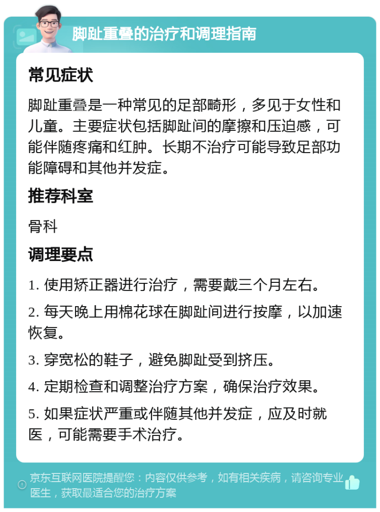 脚趾重叠的治疗和调理指南 常见症状 脚趾重叠是一种常见的足部畸形，多见于女性和儿童。主要症状包括脚趾间的摩擦和压迫感，可能伴随疼痛和红肿。长期不治疗可能导致足部功能障碍和其他并发症。 推荐科室 骨科 调理要点 1. 使用矫正器进行治疗，需要戴三个月左右。 2. 每天晚上用棉花球在脚趾间进行按摩，以加速恢复。 3. 穿宽松的鞋子，避免脚趾受到挤压。 4. 定期检查和调整治疗方案，确保治疗效果。 5. 如果症状严重或伴随其他并发症，应及时就医，可能需要手术治疗。