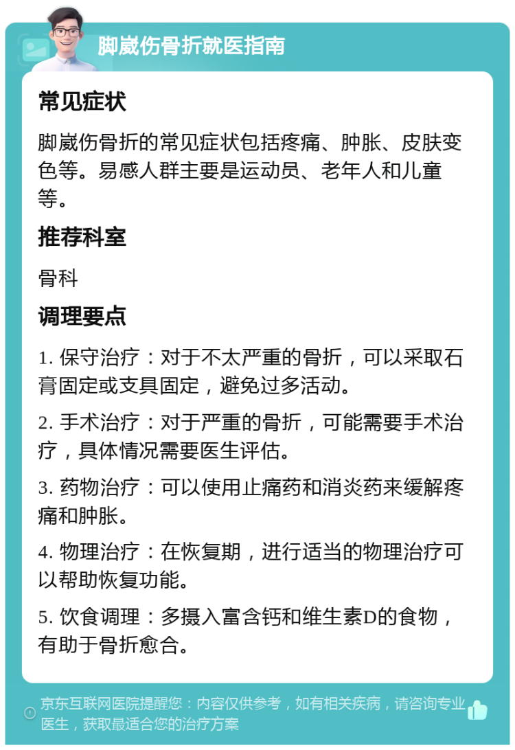 脚崴伤骨折就医指南 常见症状 脚崴伤骨折的常见症状包括疼痛、肿胀、皮肤变色等。易感人群主要是运动员、老年人和儿童等。 推荐科室 骨科 调理要点 1. 保守治疗：对于不太严重的骨折，可以采取石膏固定或支具固定，避免过多活动。 2. 手术治疗：对于严重的骨折，可能需要手术治疗，具体情况需要医生评估。 3. 药物治疗：可以使用止痛药和消炎药来缓解疼痛和肿胀。 4. 物理治疗：在恢复期，进行适当的物理治疗可以帮助恢复功能。 5. 饮食调理：多摄入富含钙和维生素D的食物，有助于骨折愈合。