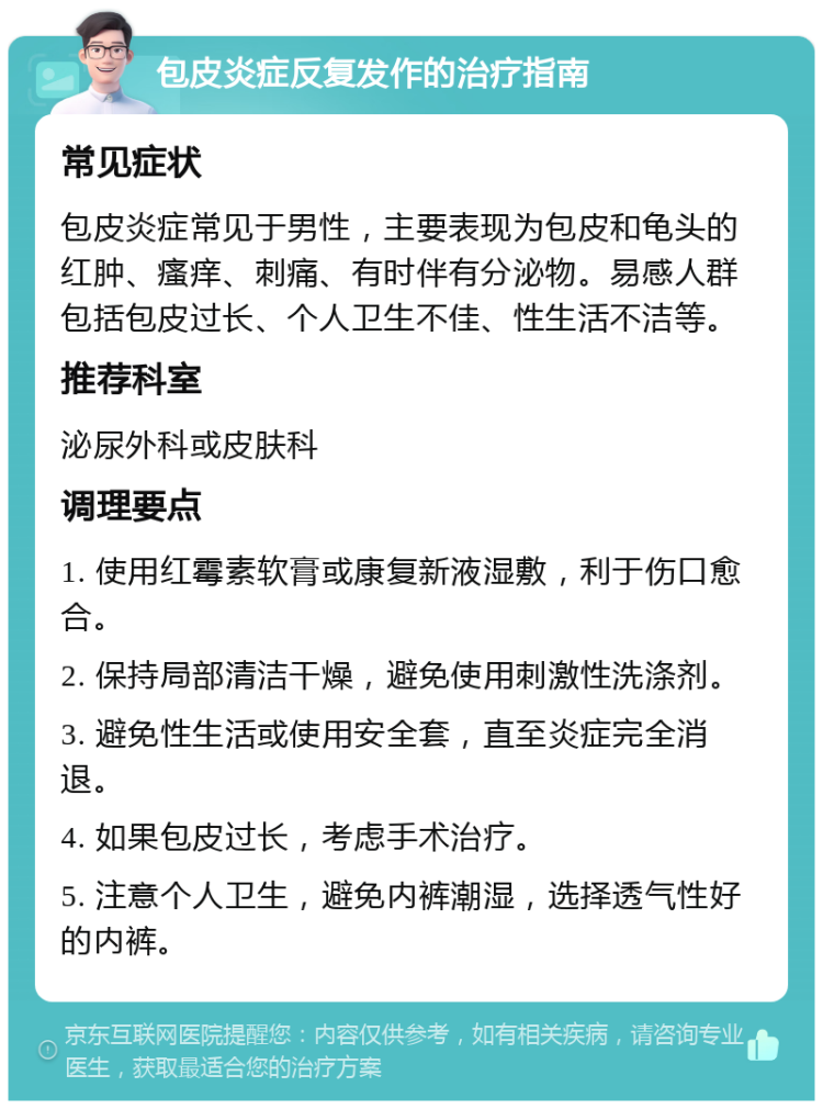 包皮炎症反复发作的治疗指南 常见症状 包皮炎症常见于男性，主要表现为包皮和龟头的红肿、瘙痒、刺痛、有时伴有分泌物。易感人群包括包皮过长、个人卫生不佳、性生活不洁等。 推荐科室 泌尿外科或皮肤科 调理要点 1. 使用红霉素软膏或康复新液湿敷，利于伤口愈合。 2. 保持局部清洁干燥，避免使用刺激性洗涤剂。 3. 避免性生活或使用安全套，直至炎症完全消退。 4. 如果包皮过长，考虑手术治疗。 5. 注意个人卫生，避免内裤潮湿，选择透气性好的内裤。