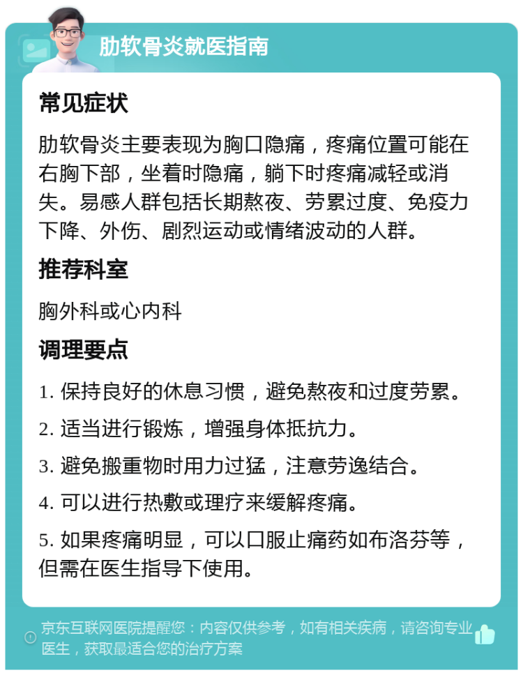 肋软骨炎就医指南 常见症状 肋软骨炎主要表现为胸口隐痛，疼痛位置可能在右胸下部，坐着时隐痛，躺下时疼痛减轻或消失。易感人群包括长期熬夜、劳累过度、免疫力下降、外伤、剧烈运动或情绪波动的人群。 推荐科室 胸外科或心内科 调理要点 1. 保持良好的休息习惯，避免熬夜和过度劳累。 2. 适当进行锻炼，增强身体抵抗力。 3. 避免搬重物时用力过猛，注意劳逸结合。 4. 可以进行热敷或理疗来缓解疼痛。 5. 如果疼痛明显，可以口服止痛药如布洛芬等，但需在医生指导下使用。