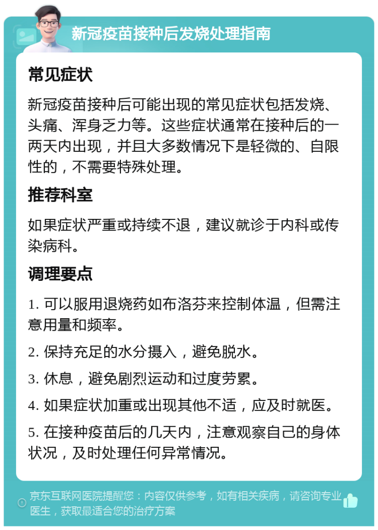 新冠疫苗接种后发烧处理指南 常见症状 新冠疫苗接种后可能出现的常见症状包括发烧、头痛、浑身乏力等。这些症状通常在接种后的一两天内出现，并且大多数情况下是轻微的、自限性的，不需要特殊处理。 推荐科室 如果症状严重或持续不退，建议就诊于内科或传染病科。 调理要点 1. 可以服用退烧药如布洛芬来控制体温，但需注意用量和频率。 2. 保持充足的水分摄入，避免脱水。 3. 休息，避免剧烈运动和过度劳累。 4. 如果症状加重或出现其他不适，应及时就医。 5. 在接种疫苗后的几天内，注意观察自己的身体状况，及时处理任何异常情况。