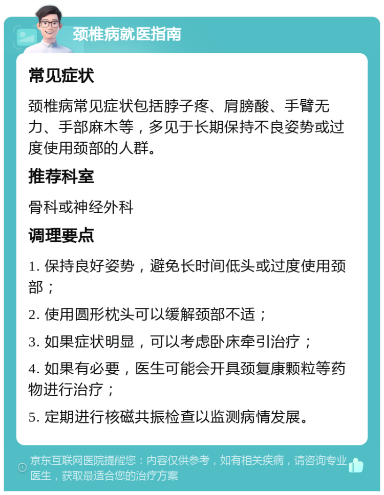 颈椎病就医指南 常见症状 颈椎病常见症状包括脖子疼、肩膀酸、手臂无力、手部麻木等，多见于长期保持不良姿势或过度使用颈部的人群。 推荐科室 骨科或神经外科 调理要点 1. 保持良好姿势，避免长时间低头或过度使用颈部； 2. 使用圆形枕头可以缓解颈部不适； 3. 如果症状明显，可以考虑卧床牵引治疗； 4. 如果有必要，医生可能会开具颈复康颗粒等药物进行治疗； 5. 定期进行核磁共振检查以监测病情发展。