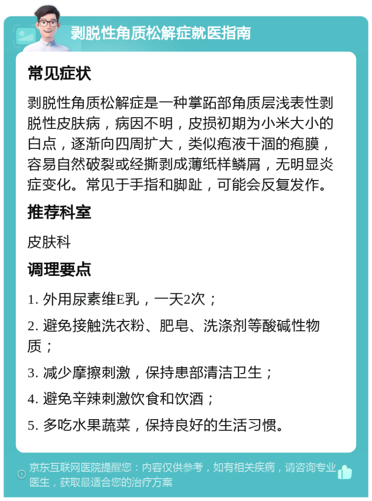 剥脱性角质松解症就医指南 常见症状 剥脱性角质松解症是一种掌跖部角质层浅表性剥脱性皮肤病，病因不明，皮损初期为小米大小的白点，逐渐向四周扩大，类似疱液干涸的疱膜，容易自然破裂或经撕剥成薄纸样鳞屑，无明显炎症变化。常见于手指和脚趾，可能会反复发作。 推荐科室 皮肤科 调理要点 1. 外用尿素维E乳，一天2次； 2. 避免接触洗衣粉、肥皂、洗涤剂等酸碱性物质； 3. 减少摩擦刺激，保持患部清洁卫生； 4. 避免辛辣刺激饮食和饮酒； 5. 多吃水果蔬菜，保持良好的生活习惯。