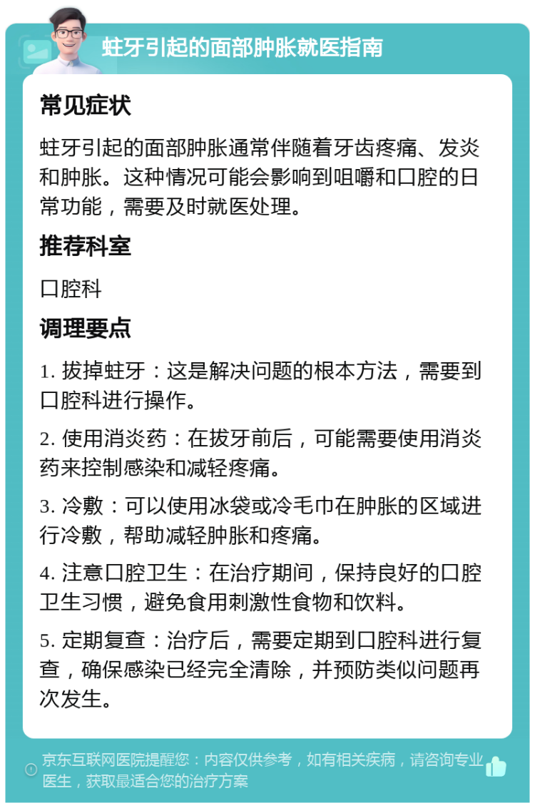 蛀牙引起的面部肿胀就医指南 常见症状 蛀牙引起的面部肿胀通常伴随着牙齿疼痛、发炎和肿胀。这种情况可能会影响到咀嚼和口腔的日常功能，需要及时就医处理。 推荐科室 口腔科 调理要点 1. 拔掉蛀牙：这是解决问题的根本方法，需要到口腔科进行操作。 2. 使用消炎药：在拔牙前后，可能需要使用消炎药来控制感染和减轻疼痛。 3. 冷敷：可以使用冰袋或冷毛巾在肿胀的区域进行冷敷，帮助减轻肿胀和疼痛。 4. 注意口腔卫生：在治疗期间，保持良好的口腔卫生习惯，避免食用刺激性食物和饮料。 5. 定期复查：治疗后，需要定期到口腔科进行复查，确保感染已经完全清除，并预防类似问题再次发生。