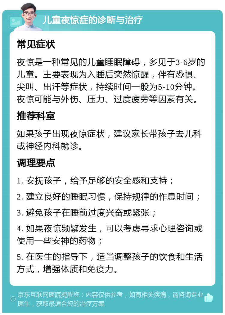 儿童夜惊症的诊断与治疗 常见症状 夜惊是一种常见的儿童睡眠障碍，多见于3-6岁的儿童。主要表现为入睡后突然惊醒，伴有恐惧、尖叫、出汗等症状，持续时间一般为5-10分钟。夜惊可能与外伤、压力、过度疲劳等因素有关。 推荐科室 如果孩子出现夜惊症状，建议家长带孩子去儿科或神经内科就诊。 调理要点 1. 安抚孩子，给予足够的安全感和支持； 2. 建立良好的睡眠习惯，保持规律的作息时间； 3. 避免孩子在睡前过度兴奋或紧张； 4. 如果夜惊频繁发生，可以考虑寻求心理咨询或使用一些安神的药物； 5. 在医生的指导下，适当调整孩子的饮食和生活方式，增强体质和免疫力。