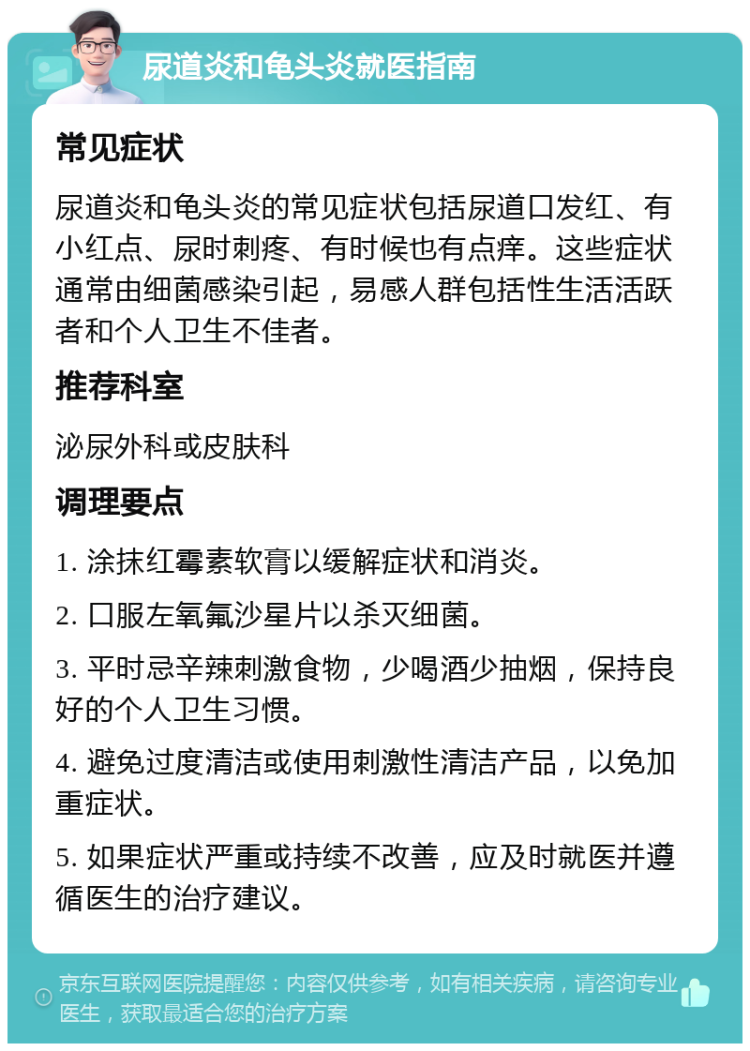 尿道炎和龟头炎就医指南 常见症状 尿道炎和龟头炎的常见症状包括尿道口发红、有小红点、尿时刺疼、有时候也有点痒。这些症状通常由细菌感染引起，易感人群包括性生活活跃者和个人卫生不佳者。 推荐科室 泌尿外科或皮肤科 调理要点 1. 涂抹红霉素软膏以缓解症状和消炎。 2. 口服左氧氟沙星片以杀灭细菌。 3. 平时忌辛辣刺激食物，少喝酒少抽烟，保持良好的个人卫生习惯。 4. 避免过度清洁或使用刺激性清洁产品，以免加重症状。 5. 如果症状严重或持续不改善，应及时就医并遵循医生的治疗建议。