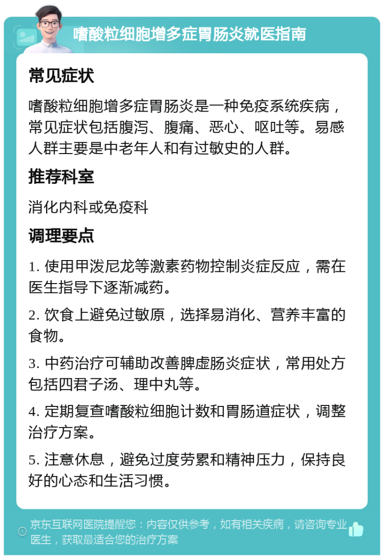 嗜酸粒细胞增多症胃肠炎就医指南 常见症状 嗜酸粒细胞增多症胃肠炎是一种免疫系统疾病，常见症状包括腹泻、腹痛、恶心、呕吐等。易感人群主要是中老年人和有过敏史的人群。 推荐科室 消化内科或免疫科 调理要点 1. 使用甲泼尼龙等激素药物控制炎症反应，需在医生指导下逐渐减药。 2. 饮食上避免过敏原，选择易消化、营养丰富的食物。 3. 中药治疗可辅助改善脾虚肠炎症状，常用处方包括四君子汤、理中丸等。 4. 定期复查嗜酸粒细胞计数和胃肠道症状，调整治疗方案。 5. 注意休息，避免过度劳累和精神压力，保持良好的心态和生活习惯。