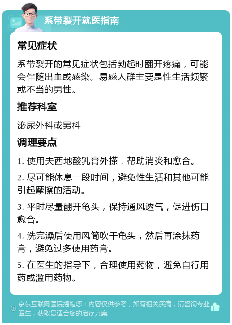 系带裂开就医指南 常见症状 系带裂开的常见症状包括勃起时翻开疼痛，可能会伴随出血或感染。易感人群主要是性生活频繁或不当的男性。 推荐科室 泌尿外科或男科 调理要点 1. 使用夫西地酸乳膏外搽，帮助消炎和愈合。 2. 尽可能休息一段时间，避免性生活和其他可能引起摩擦的活动。 3. 平时尽量翻开龟头，保持通风透气，促进伤口愈合。 4. 洗完澡后使用风筒吹干龟头，然后再涂抹药膏，避免过多使用药膏。 5. 在医生的指导下，合理使用药物，避免自行用药或滥用药物。