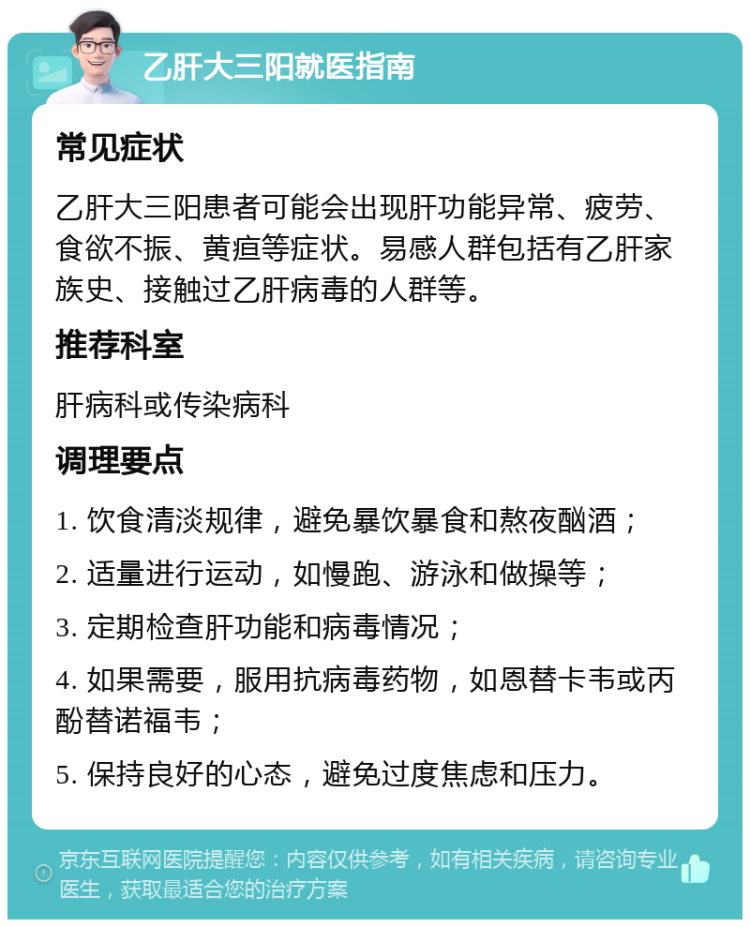 乙肝大三阳就医指南 常见症状 乙肝大三阳患者可能会出现肝功能异常、疲劳、食欲不振、黄疸等症状。易感人群包括有乙肝家族史、接触过乙肝病毒的人群等。 推荐科室 肝病科或传染病科 调理要点 1. 饮食清淡规律，避免暴饮暴食和熬夜酗酒； 2. 适量进行运动，如慢跑、游泳和做操等； 3. 定期检查肝功能和病毒情况； 4. 如果需要，服用抗病毒药物，如恩替卡韦或丙酚替诺福韦； 5. 保持良好的心态，避免过度焦虑和压力。