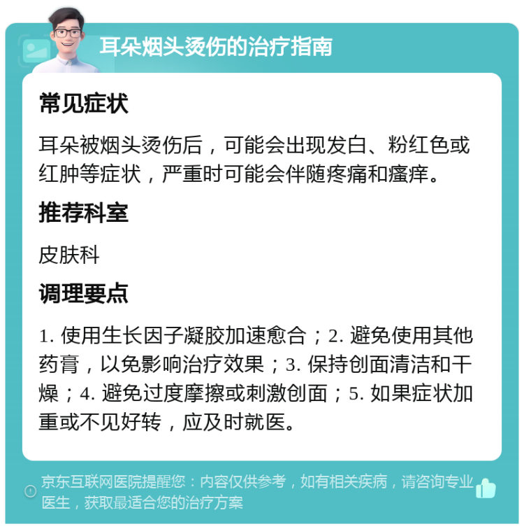 耳朵烟头烫伤的治疗指南 常见症状 耳朵被烟头烫伤后，可能会出现发白、粉红色或红肿等症状，严重时可能会伴随疼痛和瘙痒。 推荐科室 皮肤科 调理要点 1. 使用生长因子凝胶加速愈合；2. 避免使用其他药膏，以免影响治疗效果；3. 保持创面清洁和干燥；4. 避免过度摩擦或刺激创面；5. 如果症状加重或不见好转，应及时就医。