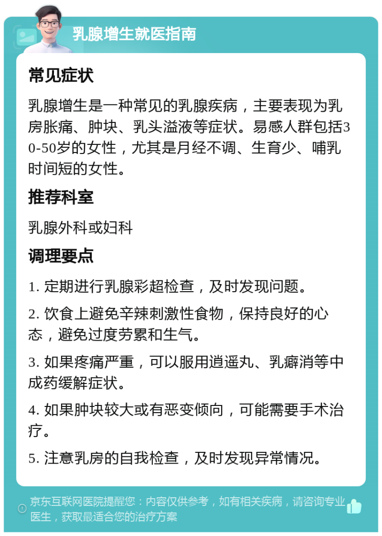 乳腺增生就医指南 常见症状 乳腺增生是一种常见的乳腺疾病，主要表现为乳房胀痛、肿块、乳头溢液等症状。易感人群包括30-50岁的女性，尤其是月经不调、生育少、哺乳时间短的女性。 推荐科室 乳腺外科或妇科 调理要点 1. 定期进行乳腺彩超检查，及时发现问题。 2. 饮食上避免辛辣刺激性食物，保持良好的心态，避免过度劳累和生气。 3. 如果疼痛严重，可以服用逍遥丸、乳癖消等中成药缓解症状。 4. 如果肿块较大或有恶变倾向，可能需要手术治疗。 5. 注意乳房的自我检查，及时发现异常情况。