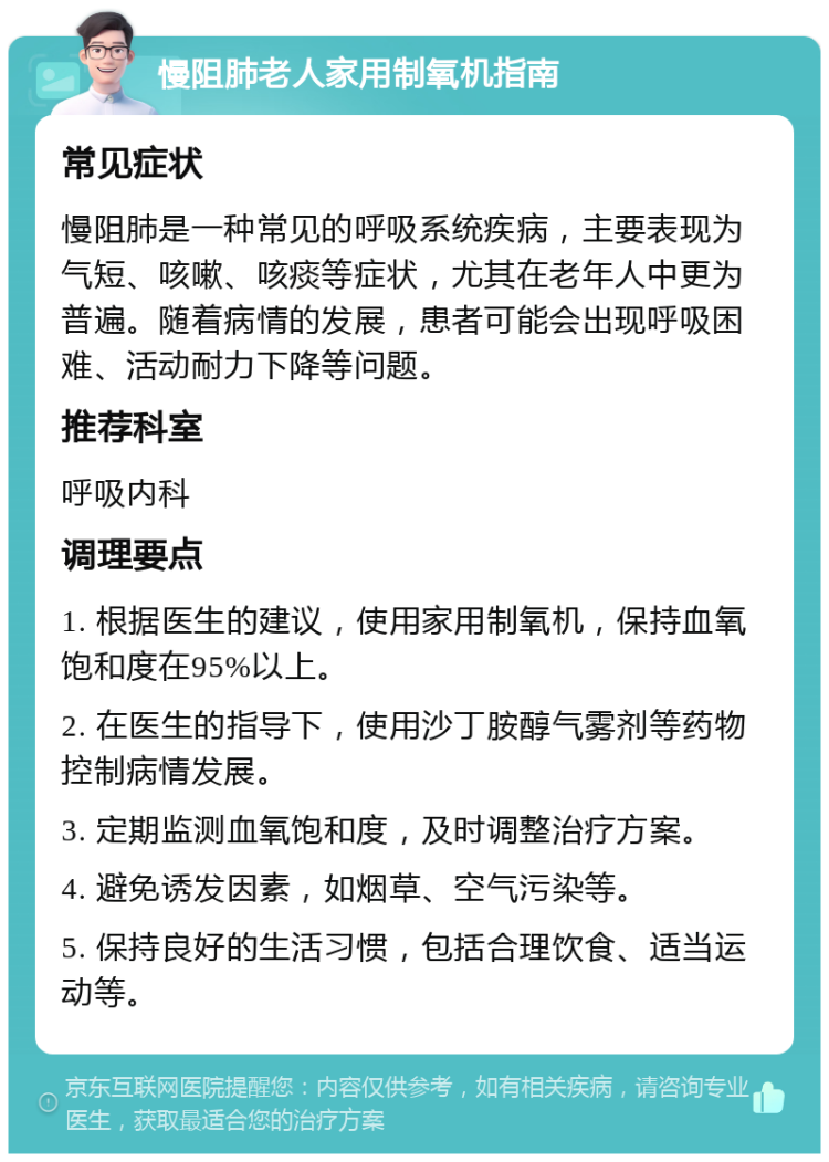 慢阻肺老人家用制氧机指南 常见症状 慢阻肺是一种常见的呼吸系统疾病，主要表现为气短、咳嗽、咳痰等症状，尤其在老年人中更为普遍。随着病情的发展，患者可能会出现呼吸困难、活动耐力下降等问题。 推荐科室 呼吸内科 调理要点 1. 根据医生的建议，使用家用制氧机，保持血氧饱和度在95%以上。 2. 在医生的指导下，使用沙丁胺醇气雾剂等药物控制病情发展。 3. 定期监测血氧饱和度，及时调整治疗方案。 4. 避免诱发因素，如烟草、空气污染等。 5. 保持良好的生活习惯，包括合理饮食、适当运动等。