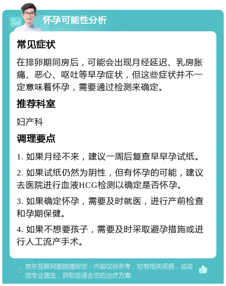 怀孕可能性分析 常见症状 在排卵期同房后，可能会出现月经延迟、乳房胀痛、恶心、呕吐等早孕症状，但这些症状并不一定意味着怀孕，需要通过检测来确定。 推荐科室 妇产科 调理要点 1. 如果月经不来，建议一周后复查早早孕试纸。 2. 如果试纸仍然为阴性，但有怀孕的可能，建议去医院进行血液HCG检测以确定是否怀孕。 3. 如果确定怀孕，需要及时就医，进行产前检查和孕期保健。 4. 如果不想要孩子，需要及时采取避孕措施或进行人工流产手术。