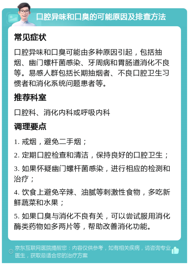 口腔异味和口臭的可能原因及排查方法 常见症状 口腔异味和口臭可能由多种原因引起，包括抽烟、幽门螺杆菌感染、牙周病和胃肠道消化不良等。易感人群包括长期抽烟者、不良口腔卫生习惯者和消化系统问题患者等。 推荐科室 口腔科、消化内科或呼吸内科 调理要点 1. 戒烟，避免二手烟； 2. 定期口腔检查和清洁，保持良好的口腔卫生； 3. 如果怀疑幽门螺杆菌感染，进行相应的检测和治疗； 4. 饮食上避免辛辣、油腻等刺激性食物，多吃新鲜蔬菜和水果； 5. 如果口臭与消化不良有关，可以尝试服用消化酶类药物如多两片等，帮助改善消化功能。