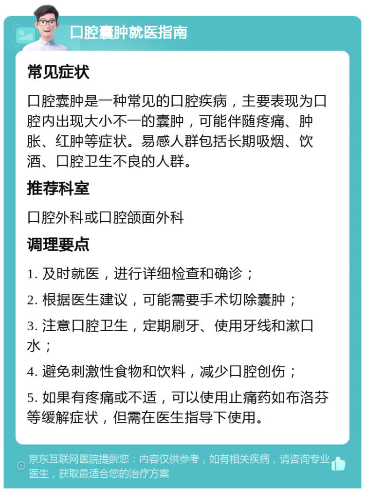 口腔囊肿就医指南 常见症状 口腔囊肿是一种常见的口腔疾病，主要表现为口腔内出现大小不一的囊肿，可能伴随疼痛、肿胀、红肿等症状。易感人群包括长期吸烟、饮酒、口腔卫生不良的人群。 推荐科室 口腔外科或口腔颌面外科 调理要点 1. 及时就医，进行详细检查和确诊； 2. 根据医生建议，可能需要手术切除囊肿； 3. 注意口腔卫生，定期刷牙、使用牙线和漱口水； 4. 避免刺激性食物和饮料，减少口腔创伤； 5. 如果有疼痛或不适，可以使用止痛药如布洛芬等缓解症状，但需在医生指导下使用。