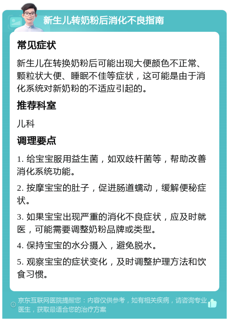 新生儿转奶粉后消化不良指南 常见症状 新生儿在转换奶粉后可能出现大便颜色不正常、颗粒状大便、睡眠不佳等症状，这可能是由于消化系统对新奶粉的不适应引起的。 推荐科室 儿科 调理要点 1. 给宝宝服用益生菌，如双歧杆菌等，帮助改善消化系统功能。 2. 按摩宝宝的肚子，促进肠道蠕动，缓解便秘症状。 3. 如果宝宝出现严重的消化不良症状，应及时就医，可能需要调整奶粉品牌或类型。 4. 保持宝宝的水分摄入，避免脱水。 5. 观察宝宝的症状变化，及时调整护理方法和饮食习惯。