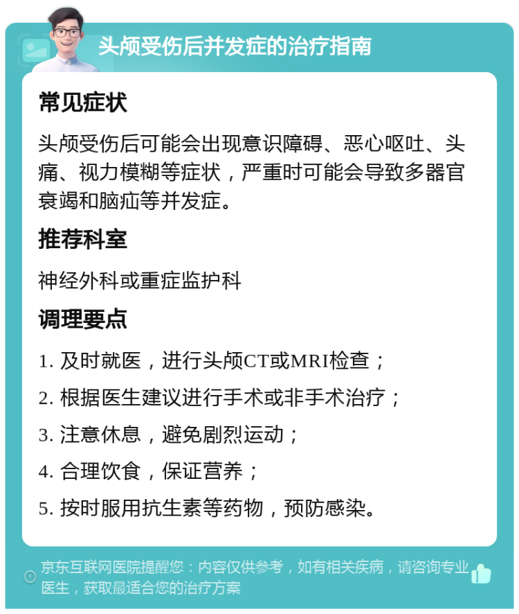 头颅受伤后并发症的治疗指南 常见症状 头颅受伤后可能会出现意识障碍、恶心呕吐、头痛、视力模糊等症状，严重时可能会导致多器官衰竭和脑疝等并发症。 推荐科室 神经外科或重症监护科 调理要点 1. 及时就医，进行头颅CT或MRI检查； 2. 根据医生建议进行手术或非手术治疗； 3. 注意休息，避免剧烈运动； 4. 合理饮食，保证营养； 5. 按时服用抗生素等药物，预防感染。