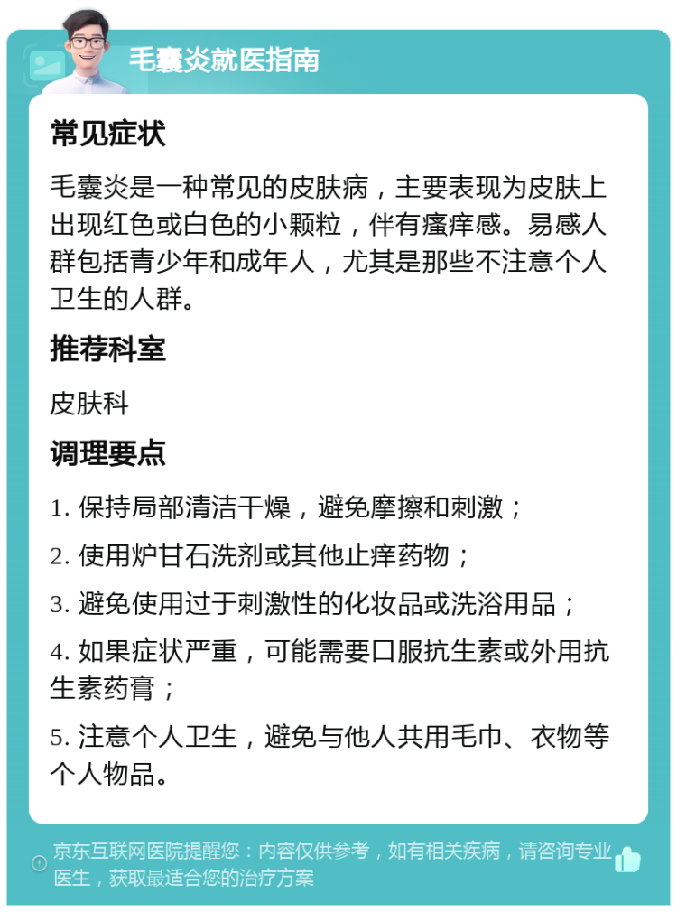 毛囊炎就医指南 常见症状 毛囊炎是一种常见的皮肤病，主要表现为皮肤上出现红色或白色的小颗粒，伴有瘙痒感。易感人群包括青少年和成年人，尤其是那些不注意个人卫生的人群。 推荐科室 皮肤科 调理要点 1. 保持局部清洁干燥，避免摩擦和刺激； 2. 使用炉甘石洗剂或其他止痒药物； 3. 避免使用过于刺激性的化妆品或洗浴用品； 4. 如果症状严重，可能需要口服抗生素或外用抗生素药膏； 5. 注意个人卫生，避免与他人共用毛巾、衣物等个人物品。