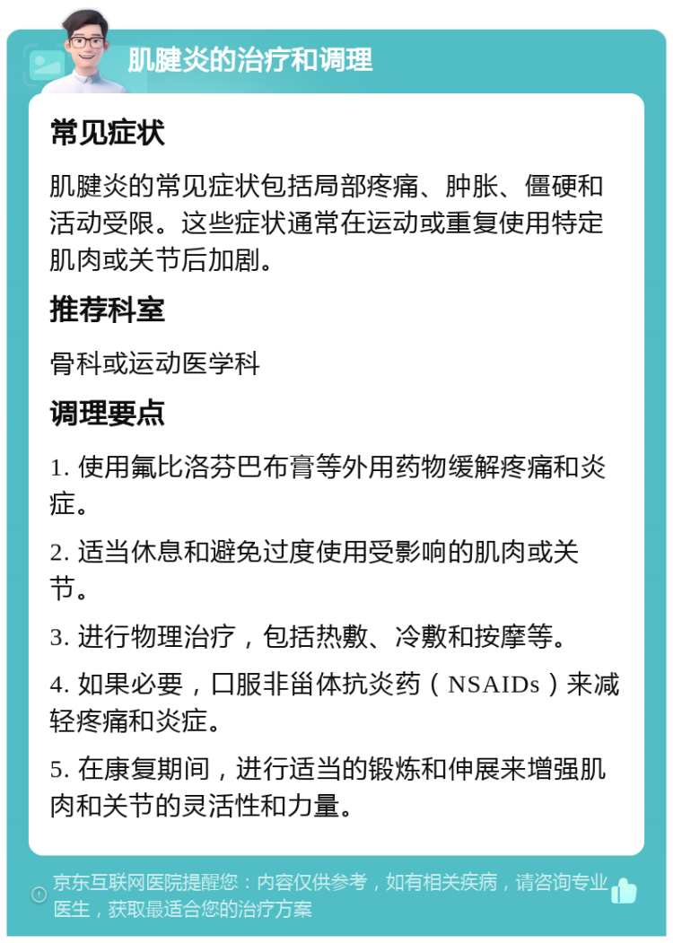 肌腱炎的治疗和调理 常见症状 肌腱炎的常见症状包括局部疼痛、肿胀、僵硬和活动受限。这些症状通常在运动或重复使用特定肌肉或关节后加剧。 推荐科室 骨科或运动医学科 调理要点 1. 使用氟比洛芬巴布膏等外用药物缓解疼痛和炎症。 2. 适当休息和避免过度使用受影响的肌肉或关节。 3. 进行物理治疗，包括热敷、冷敷和按摩等。 4. 如果必要，口服非甾体抗炎药（NSAIDs）来减轻疼痛和炎症。 5. 在康复期间，进行适当的锻炼和伸展来增强肌肉和关节的灵活性和力量。