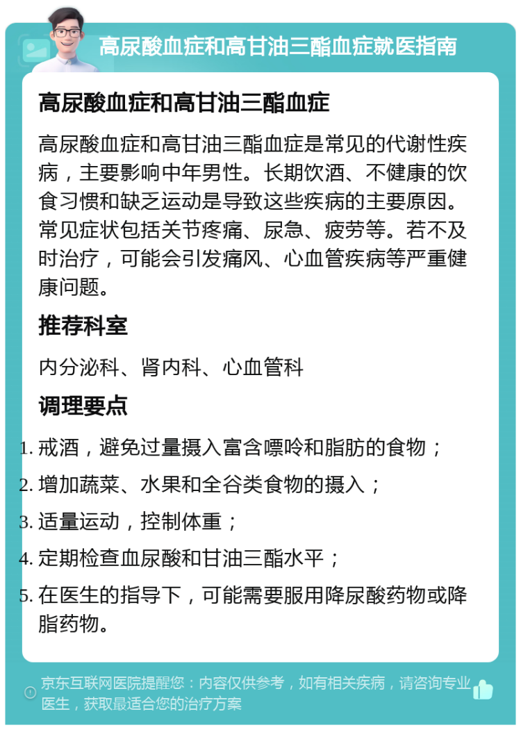 高尿酸血症和高甘油三酯血症就医指南 高尿酸血症和高甘油三酯血症 高尿酸血症和高甘油三酯血症是常见的代谢性疾病，主要影响中年男性。长期饮酒、不健康的饮食习惯和缺乏运动是导致这些疾病的主要原因。常见症状包括关节疼痛、尿急、疲劳等。若不及时治疗，可能会引发痛风、心血管疾病等严重健康问题。 推荐科室 内分泌科、肾内科、心血管科 调理要点 戒酒，避免过量摄入富含嘌呤和脂肪的食物； 增加蔬菜、水果和全谷类食物的摄入； 适量运动，控制体重； 定期检查血尿酸和甘油三酯水平； 在医生的指导下，可能需要服用降尿酸药物或降脂药物。