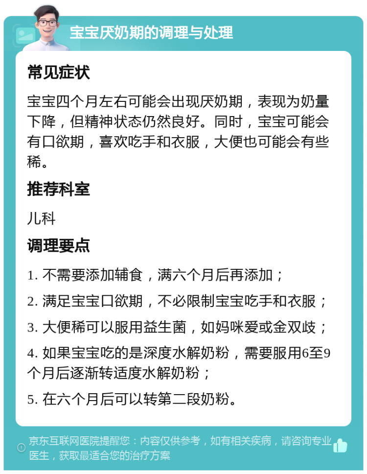 宝宝厌奶期的调理与处理 常见症状 宝宝四个月左右可能会出现厌奶期，表现为奶量下降，但精神状态仍然良好。同时，宝宝可能会有口欲期，喜欢吃手和衣服，大便也可能会有些稀。 推荐科室 儿科 调理要点 1. 不需要添加辅食，满六个月后再添加； 2. 满足宝宝口欲期，不必限制宝宝吃手和衣服； 3. 大便稀可以服用益生菌，如妈咪爱或金双歧； 4. 如果宝宝吃的是深度水解奶粉，需要服用6至9个月后逐渐转适度水解奶粉； 5. 在六个月后可以转第二段奶粉。