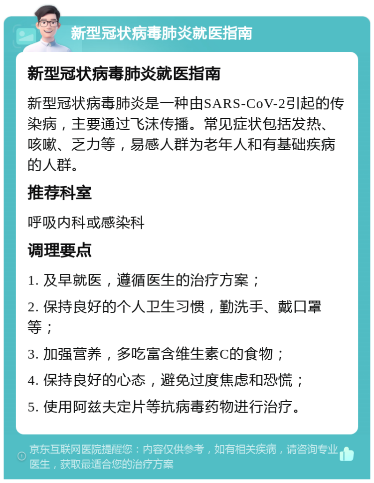 新型冠状病毒肺炎就医指南 新型冠状病毒肺炎就医指南 新型冠状病毒肺炎是一种由SARS-CoV-2引起的传染病，主要通过飞沫传播。常见症状包括发热、咳嗽、乏力等，易感人群为老年人和有基础疾病的人群。 推荐科室 呼吸内科或感染科 调理要点 1. 及早就医，遵循医生的治疗方案； 2. 保持良好的个人卫生习惯，勤洗手、戴口罩等； 3. 加强营养，多吃富含维生素C的食物； 4. 保持良好的心态，避免过度焦虑和恐慌； 5. 使用阿兹夫定片等抗病毒药物进行治疗。