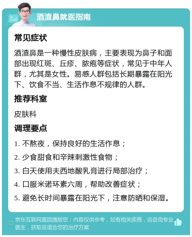 酒渣鼻就医指南 常见症状 酒渣鼻是一种慢性皮肤病，主要表现为鼻子和面部出现红斑、丘疹、脓疱等症状，常见于中年人群，尤其是女性。易感人群包括长期暴露在阳光下、饮食不当、生活作息不规律的人群。 推荐科室 皮肤科 调理要点 1. 不熬夜，保持良好的生活作息； 2. 少食甜食和辛辣刺激性食物； 3. 白天使用夫西地酸乳膏进行局部治疗； 4. 口服米诺环素六周，帮助改善症状； 5. 避免长时间暴露在阳光下，注意防晒和保湿。