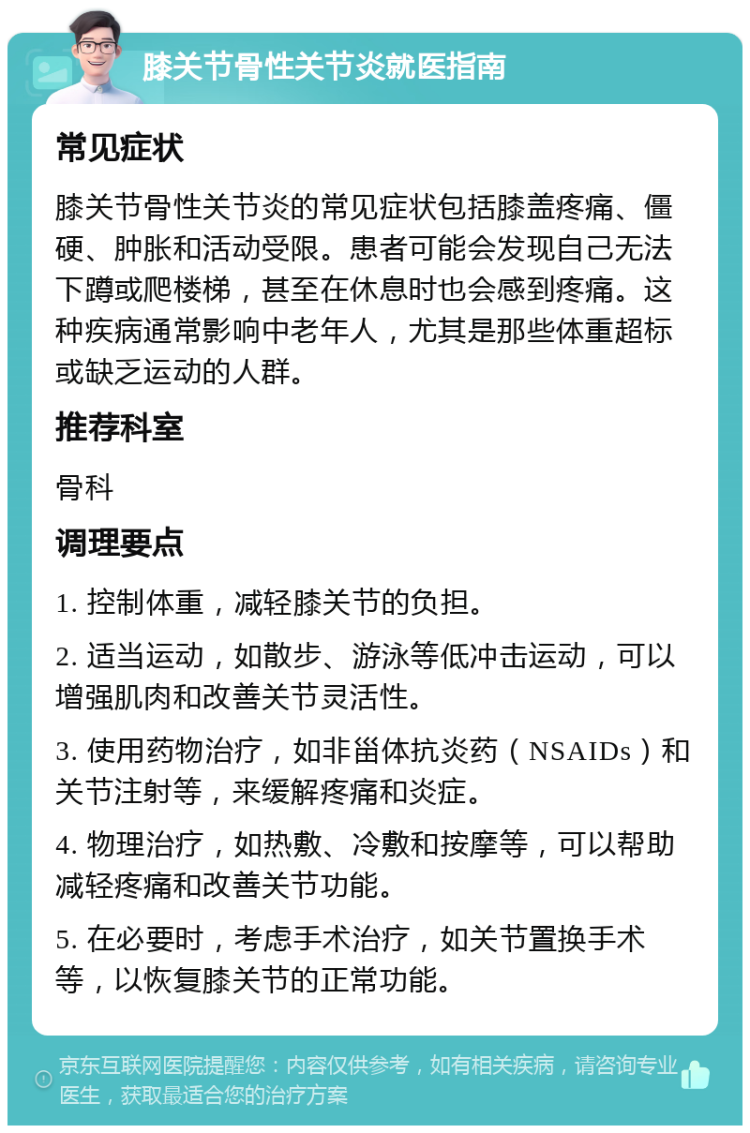 膝关节骨性关节炎就医指南 常见症状 膝关节骨性关节炎的常见症状包括膝盖疼痛、僵硬、肿胀和活动受限。患者可能会发现自己无法下蹲或爬楼梯，甚至在休息时也会感到疼痛。这种疾病通常影响中老年人，尤其是那些体重超标或缺乏运动的人群。 推荐科室 骨科 调理要点 1. 控制体重，减轻膝关节的负担。 2. 适当运动，如散步、游泳等低冲击运动，可以增强肌肉和改善关节灵活性。 3. 使用药物治疗，如非甾体抗炎药（NSAIDs）和关节注射等，来缓解疼痛和炎症。 4. 物理治疗，如热敷、冷敷和按摩等，可以帮助减轻疼痛和改善关节功能。 5. 在必要时，考虑手术治疗，如关节置换手术等，以恢复膝关节的正常功能。