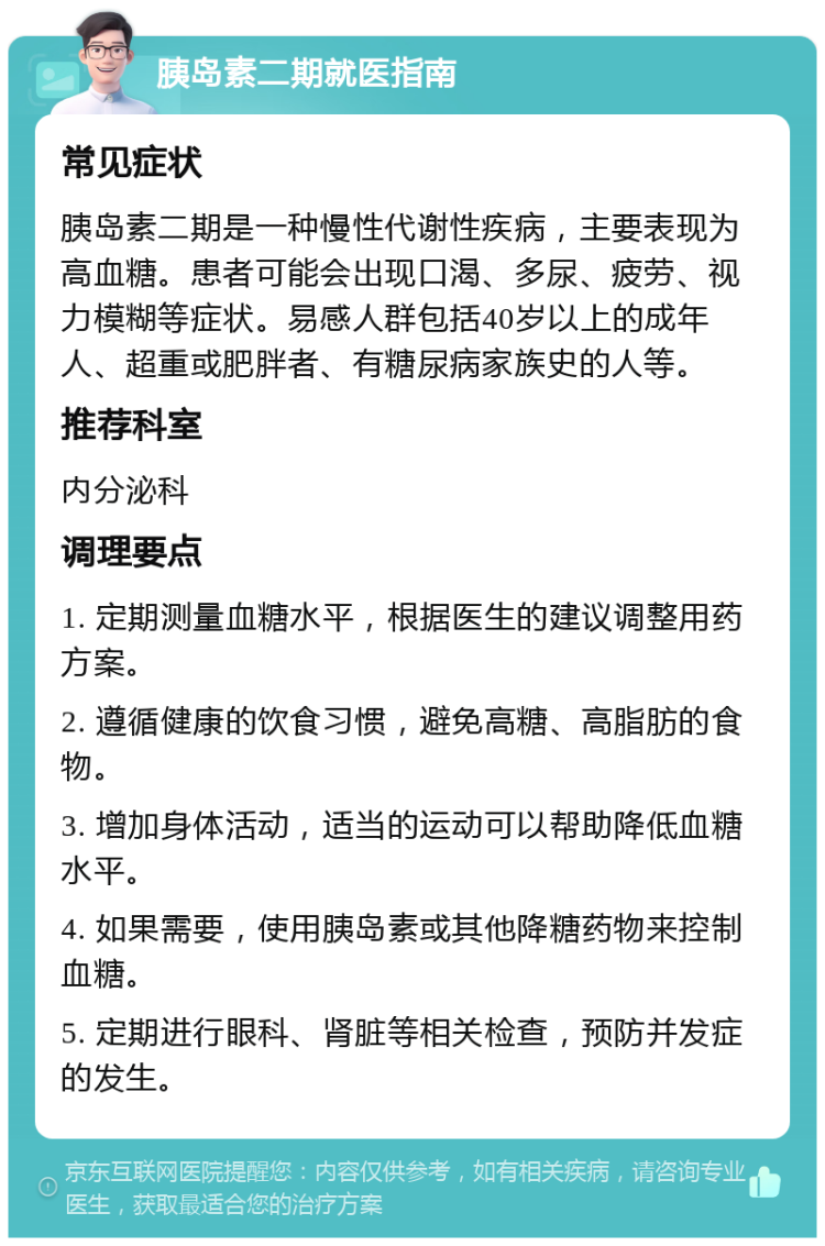 胰岛素二期就医指南 常见症状 胰岛素二期是一种慢性代谢性疾病，主要表现为高血糖。患者可能会出现口渴、多尿、疲劳、视力模糊等症状。易感人群包括40岁以上的成年人、超重或肥胖者、有糖尿病家族史的人等。 推荐科室 内分泌科 调理要点 1. 定期测量血糖水平，根据医生的建议调整用药方案。 2. 遵循健康的饮食习惯，避免高糖、高脂肪的食物。 3. 增加身体活动，适当的运动可以帮助降低血糖水平。 4. 如果需要，使用胰岛素或其他降糖药物来控制血糖。 5. 定期进行眼科、肾脏等相关检查，预防并发症的发生。