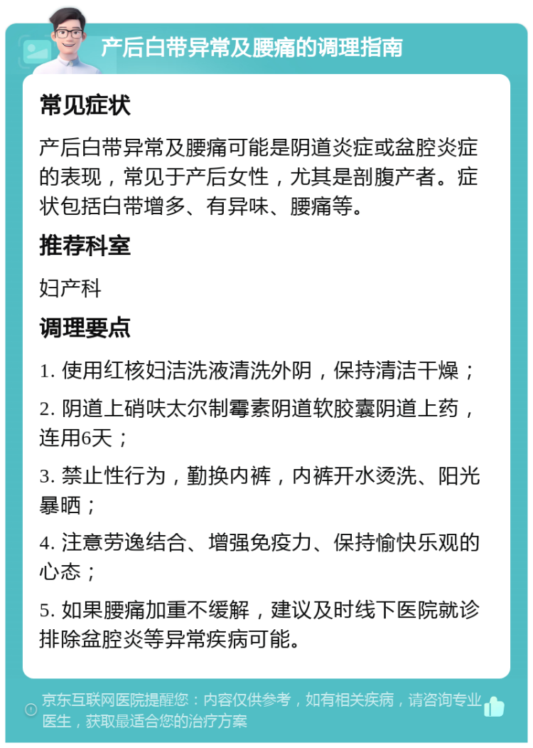 产后白带异常及腰痛的调理指南 常见症状 产后白带异常及腰痛可能是阴道炎症或盆腔炎症的表现，常见于产后女性，尤其是剖腹产者。症状包括白带增多、有异味、腰痛等。 推荐科室 妇产科 调理要点 1. 使用红核妇洁洗液清洗外阴，保持清洁干燥； 2. 阴道上硝呋太尔制霉素阴道软胶囊阴道上药，连用6天； 3. 禁止性行为，勤换内裤，内裤开水烫洗、阳光暴晒； 4. 注意劳逸结合、增强免疫力、保持愉快乐观的心态； 5. 如果腰痛加重不缓解，建议及时线下医院就诊排除盆腔炎等异常疾病可能。