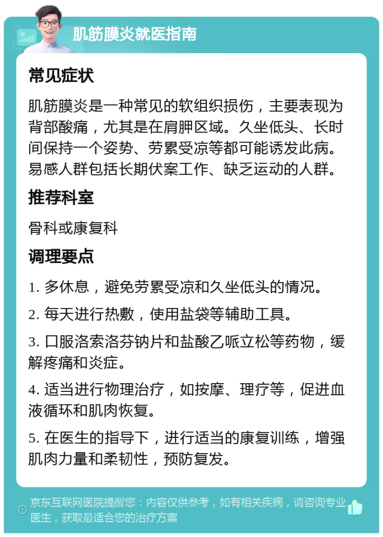 肌筋膜炎就医指南 常见症状 肌筋膜炎是一种常见的软组织损伤，主要表现为背部酸痛，尤其是在肩胛区域。久坐低头、长时间保持一个姿势、劳累受凉等都可能诱发此病。易感人群包括长期伏案工作、缺乏运动的人群。 推荐科室 骨科或康复科 调理要点 1. 多休息，避免劳累受凉和久坐低头的情况。 2. 每天进行热敷，使用盐袋等辅助工具。 3. 口服洛索洛芬钠片和盐酸乙哌立松等药物，缓解疼痛和炎症。 4. 适当进行物理治疗，如按摩、理疗等，促进血液循环和肌肉恢复。 5. 在医生的指导下，进行适当的康复训练，增强肌肉力量和柔韧性，预防复发。