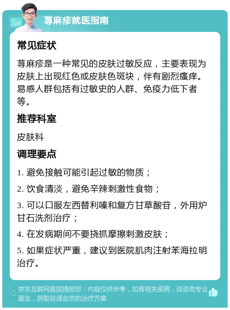 荨麻疹就医指南 常见症状 荨麻疹是一种常见的皮肤过敏反应，主要表现为皮肤上出现红色或皮肤色斑块，伴有剧烈瘙痒。易感人群包括有过敏史的人群、免疫力低下者等。 推荐科室 皮肤科 调理要点 1. 避免接触可能引起过敏的物质； 2. 饮食清淡，避免辛辣刺激性食物； 3. 可以口服左西替利嗪和复方甘草酸苷，外用炉甘石洗剂治疗； 4. 在发病期间不要挠抓摩擦刺激皮肤； 5. 如果症状严重，建议到医院肌肉注射苯海拉明治疗。