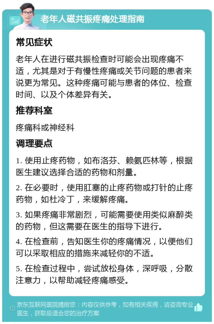 老年人磁共振疼痛处理指南 常见症状 老年人在进行磁共振检查时可能会出现疼痛不适，尤其是对于有慢性疼痛或关节问题的患者来说更为常见。这种疼痛可能与患者的体位、检查时间、以及个体差异有关。 推荐科室 疼痛科或神经科 调理要点 1. 使用止疼药物，如布洛芬、赖氨匹林等，根据医生建议选择合适的药物和剂量。 2. 在必要时，使用肛塞的止疼药物或打针的止疼药物，如杜冷丁，来缓解疼痛。 3. 如果疼痛非常剧烈，可能需要使用类似麻醉类的药物，但这需要在医生的指导下进行。 4. 在检查前，告知医生你的疼痛情况，以便他们可以采取相应的措施来减轻你的不适。 5. 在检查过程中，尝试放松身体，深呼吸，分散注意力，以帮助减轻疼痛感受。