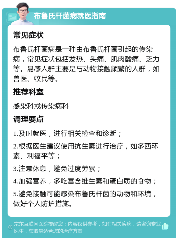 布鲁氏杆菌病就医指南 常见症状 布鲁氏杆菌病是一种由布鲁氏杆菌引起的传染病，常见症状包括发热、头痛、肌肉酸痛、乏力等。易感人群主要是与动物接触频繁的人群，如兽医、牧民等。 推荐科室 感染科或传染病科 调理要点 1.及时就医，进行相关检查和诊断； 2.根据医生建议使用抗生素进行治疗，如多西环素、利福平等； 3.注意休息，避免过度劳累； 4.加强营养，多吃富含维生素和蛋白质的食物； 5.避免接触可能感染布鲁氏杆菌的动物和环境，做好个人防护措施。