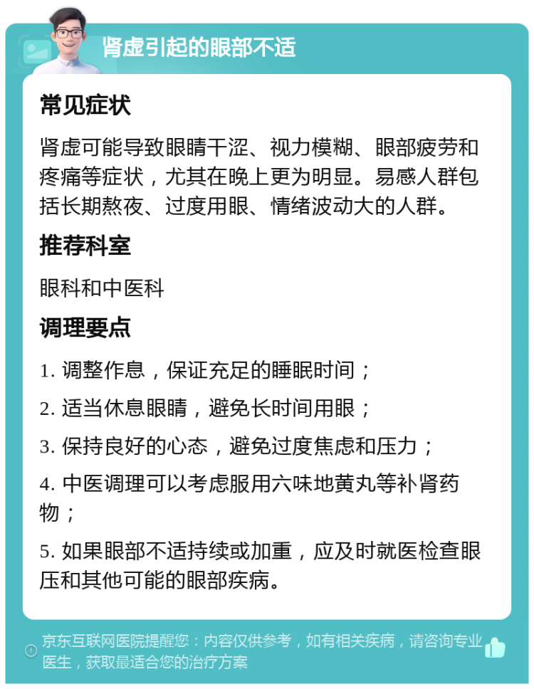 肾虚引起的眼部不适 常见症状 肾虚可能导致眼睛干涩、视力模糊、眼部疲劳和疼痛等症状，尤其在晚上更为明显。易感人群包括长期熬夜、过度用眼、情绪波动大的人群。 推荐科室 眼科和中医科 调理要点 1. 调整作息，保证充足的睡眠时间； 2. 适当休息眼睛，避免长时间用眼； 3. 保持良好的心态，避免过度焦虑和压力； 4. 中医调理可以考虑服用六味地黄丸等补肾药物； 5. 如果眼部不适持续或加重，应及时就医检查眼压和其他可能的眼部疾病。