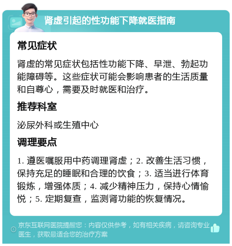 肾虚引起的性功能下降就医指南 常见症状 肾虚的常见症状包括性功能下降、早泄、勃起功能障碍等。这些症状可能会影响患者的生活质量和自尊心，需要及时就医和治疗。 推荐科室 泌尿外科或生殖中心 调理要点 1. 遵医嘱服用中药调理肾虚；2. 改善生活习惯，保持充足的睡眠和合理的饮食；3. 适当进行体育锻炼，增强体质；4. 减少精神压力，保持心情愉悦；5. 定期复查，监测肾功能的恢复情况。