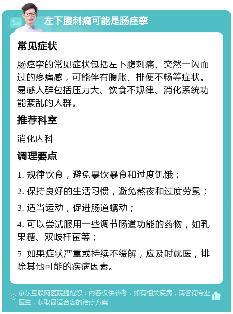 左下腹刺痛可能是肠痉挛 常见症状 肠痉挛的常见症状包括左下腹刺痛、突然一闪而过的疼痛感，可能伴有腹胀、排便不畅等症状。易感人群包括压力大、饮食不规律、消化系统功能紊乱的人群。 推荐科室 消化内科 调理要点 1. 规律饮食，避免暴饮暴食和过度饥饿； 2. 保持良好的生活习惯，避免熬夜和过度劳累； 3. 适当运动，促进肠道蠕动； 4. 可以尝试服用一些调节肠道功能的药物，如乳果糖、双歧杆菌等； 5. 如果症状严重或持续不缓解，应及时就医，排除其他可能的疾病因素。