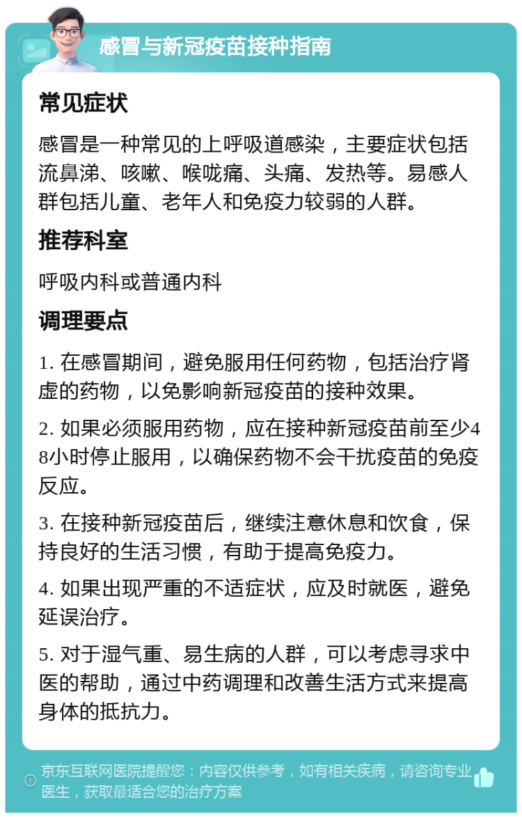 感冒与新冠疫苗接种指南 常见症状 感冒是一种常见的上呼吸道感染，主要症状包括流鼻涕、咳嗽、喉咙痛、头痛、发热等。易感人群包括儿童、老年人和免疫力较弱的人群。 推荐科室 呼吸内科或普通内科 调理要点 1. 在感冒期间，避免服用任何药物，包括治疗肾虚的药物，以免影响新冠疫苗的接种效果。 2. 如果必须服用药物，应在接种新冠疫苗前至少48小时停止服用，以确保药物不会干扰疫苗的免疫反应。 3. 在接种新冠疫苗后，继续注意休息和饮食，保持良好的生活习惯，有助于提高免疫力。 4. 如果出现严重的不适症状，应及时就医，避免延误治疗。 5. 对于湿气重、易生病的人群，可以考虑寻求中医的帮助，通过中药调理和改善生活方式来提高身体的抵抗力。