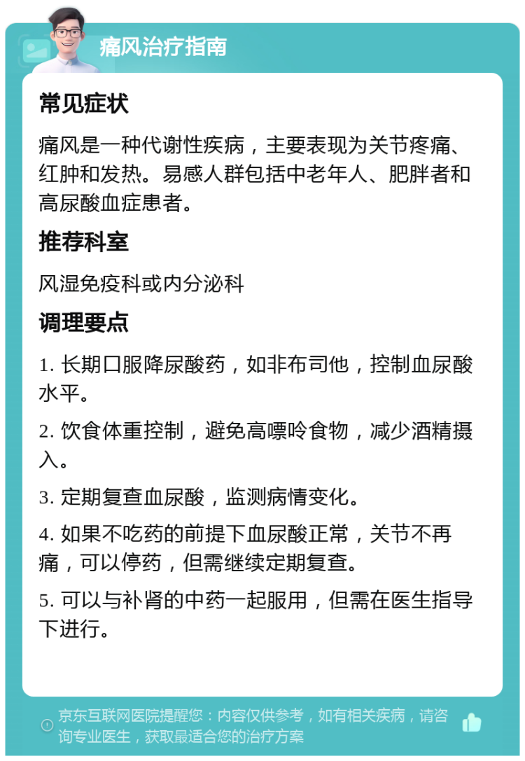 痛风治疗指南 常见症状 痛风是一种代谢性疾病，主要表现为关节疼痛、红肿和发热。易感人群包括中老年人、肥胖者和高尿酸血症患者。 推荐科室 风湿免疫科或内分泌科 调理要点 1. 长期口服降尿酸药，如非布司他，控制血尿酸水平。 2. 饮食体重控制，避免高嘌呤食物，减少酒精摄入。 3. 定期复查血尿酸，监测病情变化。 4. 如果不吃药的前提下血尿酸正常，关节不再痛，可以停药，但需继续定期复查。 5. 可以与补肾的中药一起服用，但需在医生指导下进行。