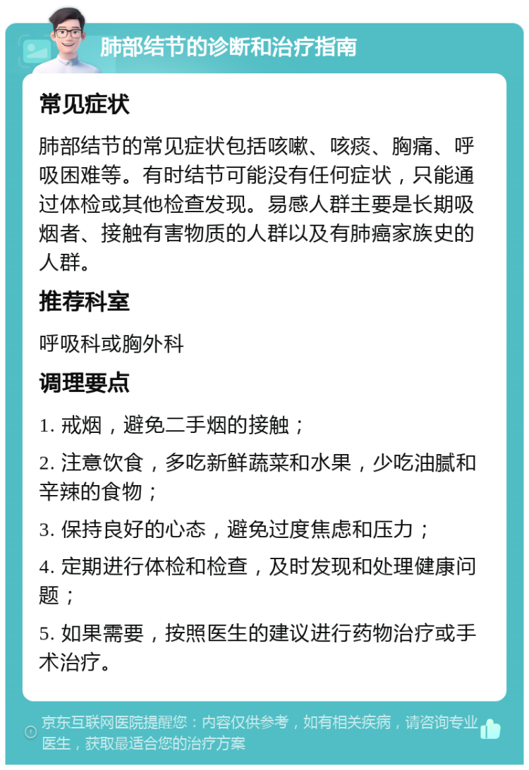 肺部结节的诊断和治疗指南 常见症状 肺部结节的常见症状包括咳嗽、咳痰、胸痛、呼吸困难等。有时结节可能没有任何症状，只能通过体检或其他检查发现。易感人群主要是长期吸烟者、接触有害物质的人群以及有肺癌家族史的人群。 推荐科室 呼吸科或胸外科 调理要点 1. 戒烟，避免二手烟的接触； 2. 注意饮食，多吃新鲜蔬菜和水果，少吃油腻和辛辣的食物； 3. 保持良好的心态，避免过度焦虑和压力； 4. 定期进行体检和检查，及时发现和处理健康问题； 5. 如果需要，按照医生的建议进行药物治疗或手术治疗。