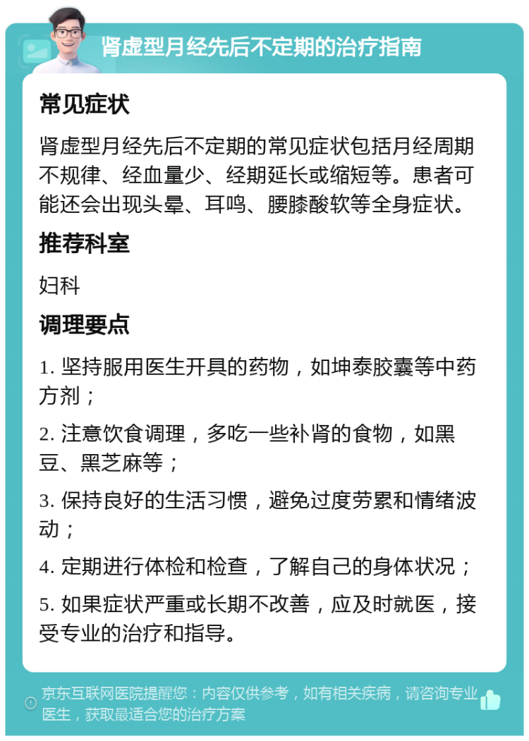 肾虚型月经先后不定期的治疗指南 常见症状 肾虚型月经先后不定期的常见症状包括月经周期不规律、经血量少、经期延长或缩短等。患者可能还会出现头晕、耳鸣、腰膝酸软等全身症状。 推荐科室 妇科 调理要点 1. 坚持服用医生开具的药物，如坤泰胶囊等中药方剂； 2. 注意饮食调理，多吃一些补肾的食物，如黑豆、黑芝麻等； 3. 保持良好的生活习惯，避免过度劳累和情绪波动； 4. 定期进行体检和检查，了解自己的身体状况； 5. 如果症状严重或长期不改善，应及时就医，接受专业的治疗和指导。