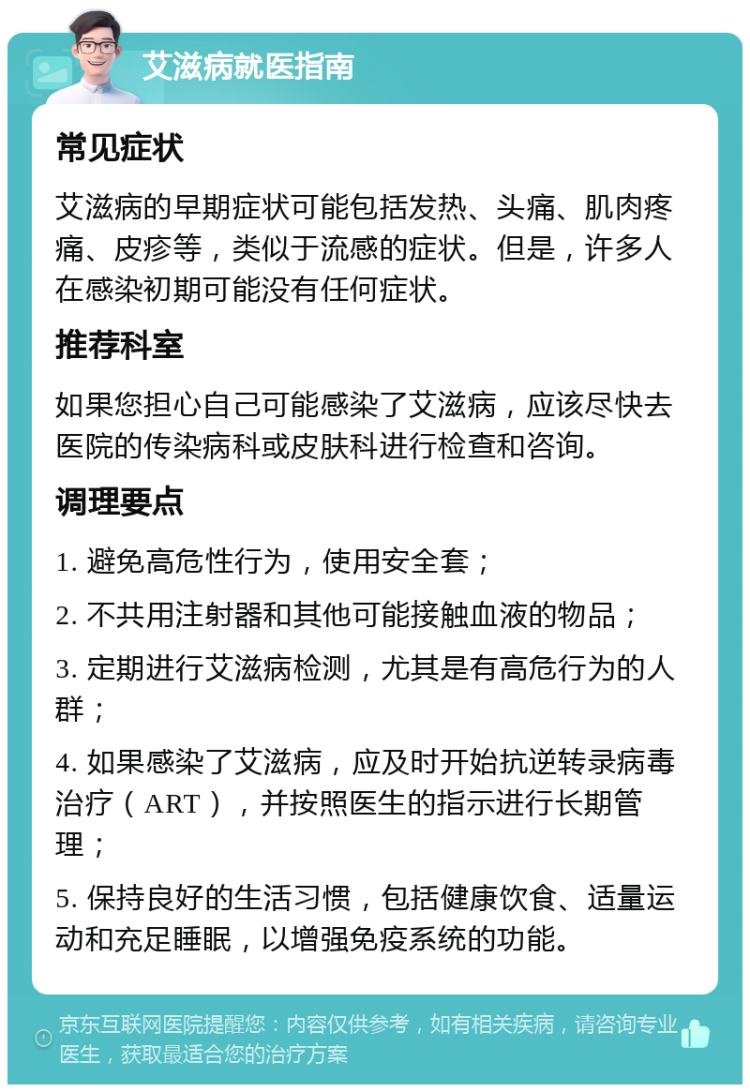 艾滋病就医指南 常见症状 艾滋病的早期症状可能包括发热、头痛、肌肉疼痛、皮疹等，类似于流感的症状。但是，许多人在感染初期可能没有任何症状。 推荐科室 如果您担心自己可能感染了艾滋病，应该尽快去医院的传染病科或皮肤科进行检查和咨询。 调理要点 1. 避免高危性行为，使用安全套； 2. 不共用注射器和其他可能接触血液的物品； 3. 定期进行艾滋病检测，尤其是有高危行为的人群； 4. 如果感染了艾滋病，应及时开始抗逆转录病毒治疗（ART），并按照医生的指示进行长期管理； 5. 保持良好的生活习惯，包括健康饮食、适量运动和充足睡眠，以增强免疫系统的功能。