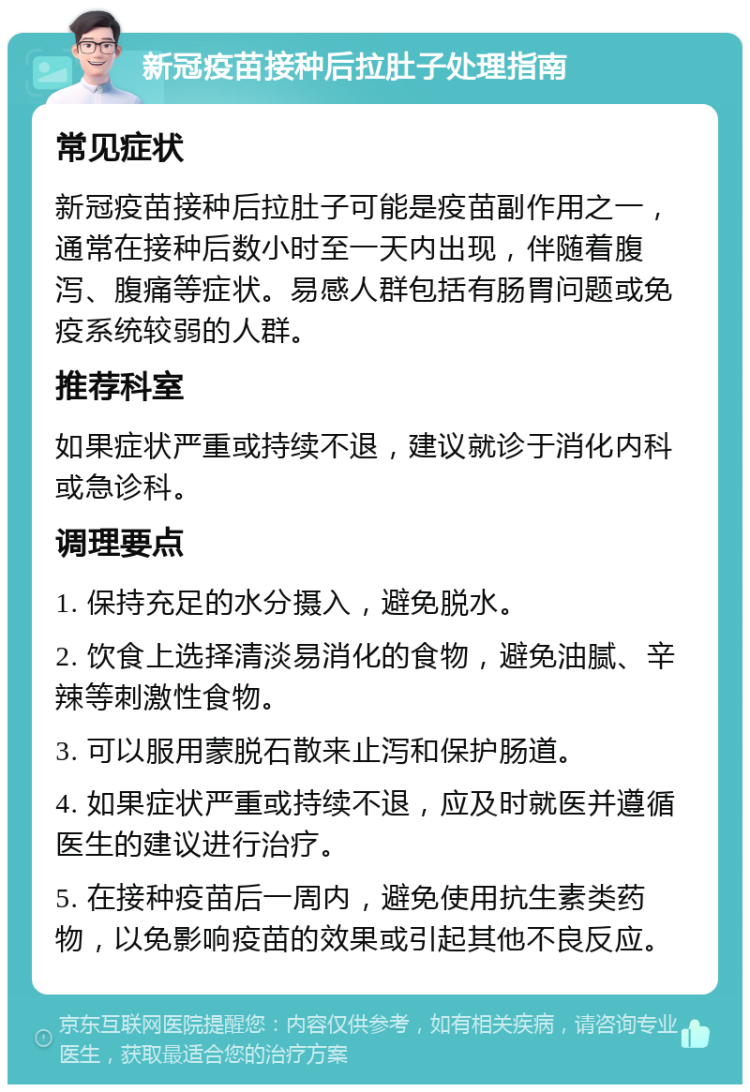 新冠疫苗接种后拉肚子处理指南 常见症状 新冠疫苗接种后拉肚子可能是疫苗副作用之一，通常在接种后数小时至一天内出现，伴随着腹泻、腹痛等症状。易感人群包括有肠胃问题或免疫系统较弱的人群。 推荐科室 如果症状严重或持续不退，建议就诊于消化内科或急诊科。 调理要点 1. 保持充足的水分摄入，避免脱水。 2. 饮食上选择清淡易消化的食物，避免油腻、辛辣等刺激性食物。 3. 可以服用蒙脱石散来止泻和保护肠道。 4. 如果症状严重或持续不退，应及时就医并遵循医生的建议进行治疗。 5. 在接种疫苗后一周内，避免使用抗生素类药物，以免影响疫苗的效果或引起其他不良反应。